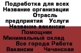 Подработка для всех › Название организации ­ MPro › Отрасль предприятия ­ Услуги › Название вакансии ­ Помощник › Минимальный оклад ­ 20 000 - Все города Работа » Вакансии   . Чеченская респ.,Аргун г.